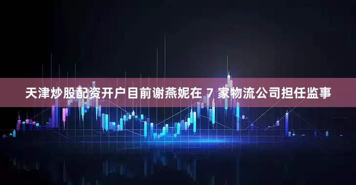 天津炒股配资开户目前谢燕妮在 7 家物流公司担任监事