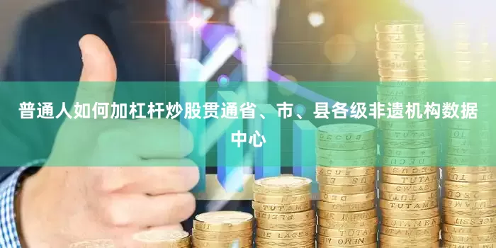 普通人如何加杠杆炒股贯通省、市、县各级非遗机构数据中心